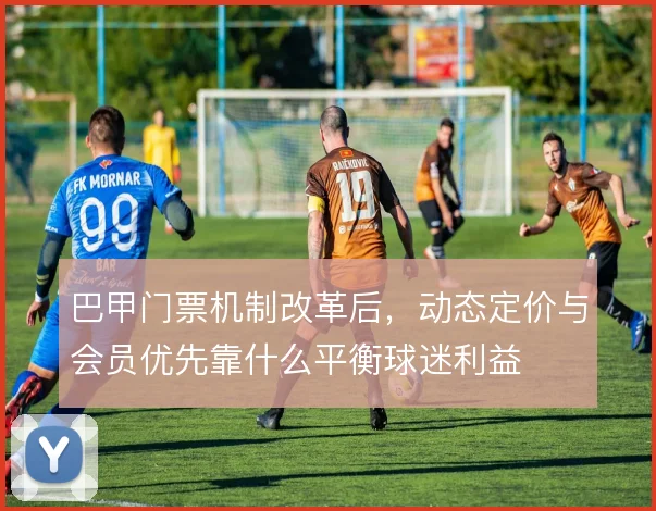 巴甲门票机制改革后,动态定价与会员优先靠什么平衡球迷利益