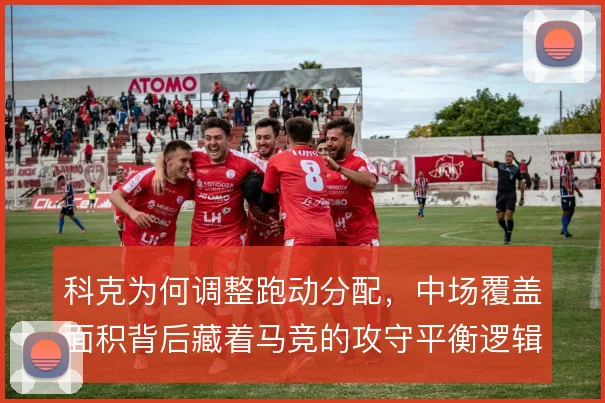 科克为何调整跑动分配，中场覆盖面积背后藏着马竞的攻守平衡逻辑