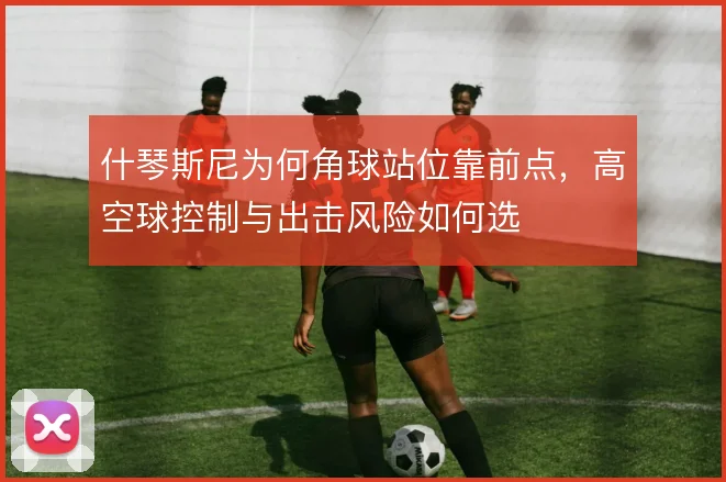 什琴斯尼为何角球站位靠前点,高空球控制与出击风险如何选