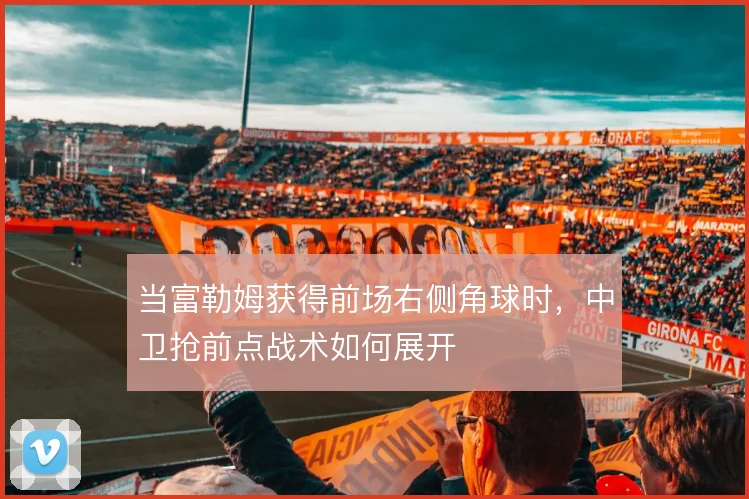 当富勒姆获得前场右侧角球时，中卫抢前点战术如何展开