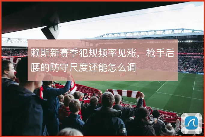 赖斯新赛季犯规频率见涨，枪手后腰的防守尺度还能怎么调