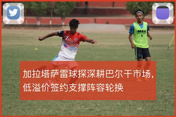 加拉塔萨雷球探深耕巴尔干市场,低溢价签约支撑阵容轮换
