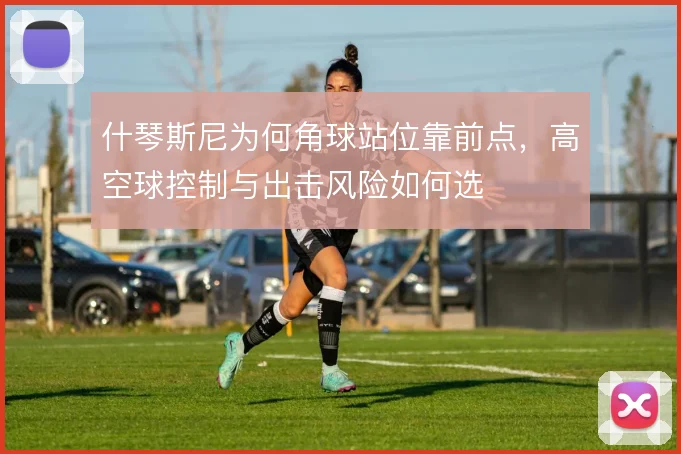 什琴斯尼为何角球站位靠前点,高空球控制与出击风险如何选