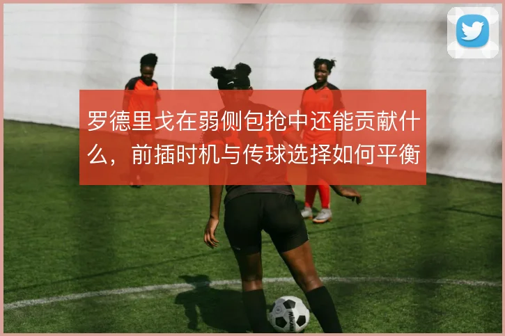 罗德里戈在弱侧包抢中还能贡献什么,前插时机与传球选择如何平衡