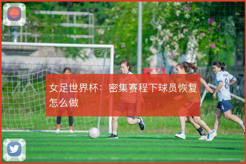 女足世界杯:密集赛程下球员恢复怎么做