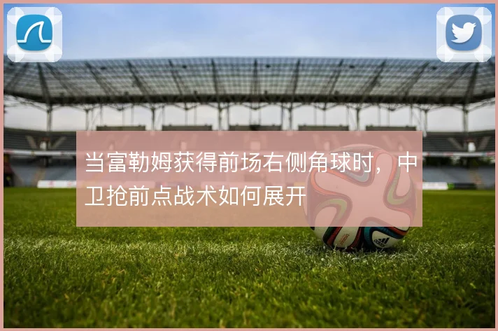 当富勒姆获得前场右侧角球时，中卫抢前点战术如何展开