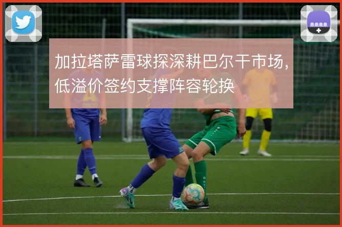 加拉塔萨雷球探深耕巴尔干市场,低溢价签约支撑阵容轮换