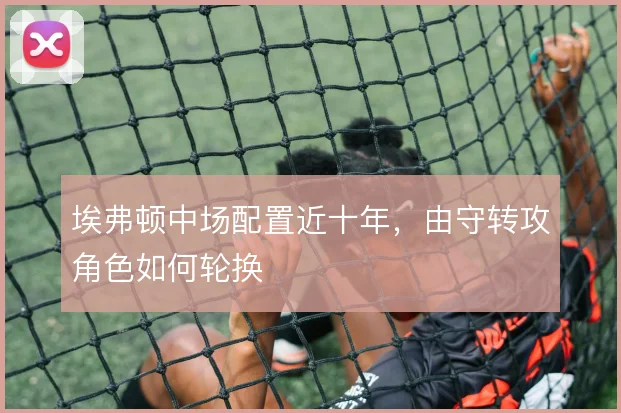 埃弗顿中场配置近十年,由守转攻角色如何轮换