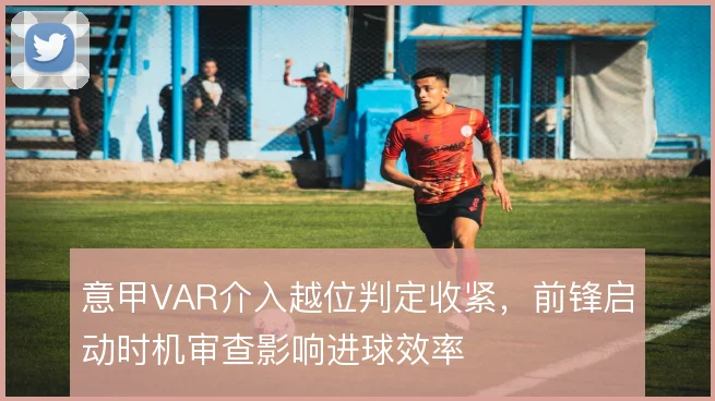 意甲VAR介入越位判定收紧，前锋启动时机审查影响进球效率