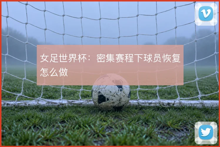 女足世界杯:密集赛程下球员恢复怎么做