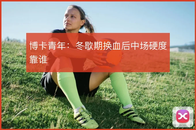 博卡青年：冬歇期换血后中场硬度靠谁