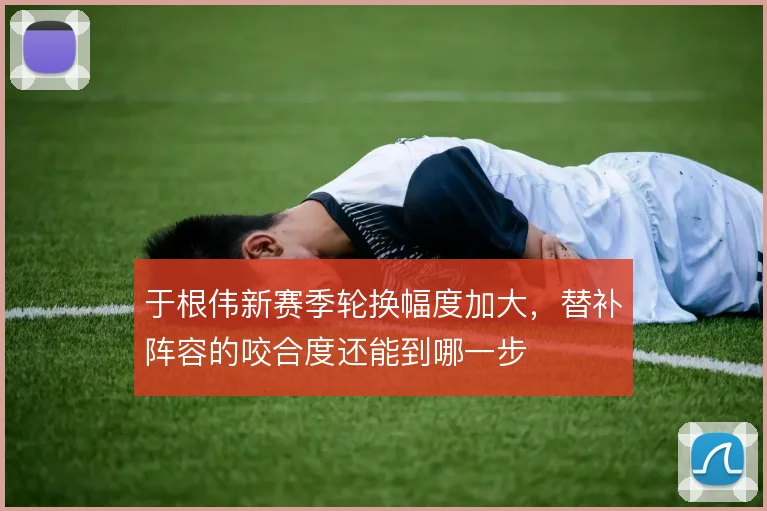 于根伟新赛季轮换幅度加大，替补阵容的咬合度还能到哪一步